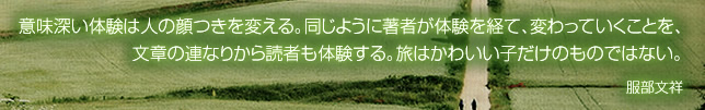 意味深い体験は人の顔つきを変える。同じように著者が体験を経て、変わっていくことを、文章の連なりから読者も体験する。旅はかわいい子だけのものではない。 服部文祥