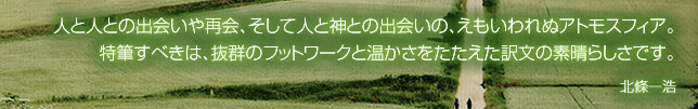 人と人との出会いや再会、そして人と神との出会いの、えもいわれぬアトモスフィア。特筆すべきは、抜群のフットワークと温かさをたたえた訳文の素晴らしさです。 北條一浩