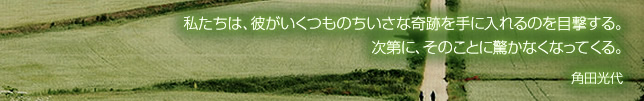 私たちは、彼がいくつものちいさな奇跡を手に入れるのを目撃する。次第に、そのことに驚かなくなってくる。 角田光代