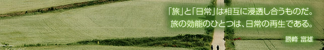 「旅」と「日常」は相互に浸透し合うものだ。旅の効能のひとつは、日常の再生である。　勝峰富雄