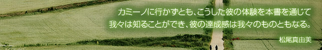 カミーノに行かずとも、こうした彼の体験を本書を通じて我々は知ることができ、彼の達成感は我々のものともなる。 松尾真由美