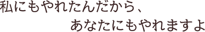 私にもやれたんだから、あなたにもやれますよ